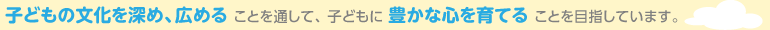 子どもの文化を深め、広める ことを通して、 子どもに 豊かな心を育てる ことを目指しています。
